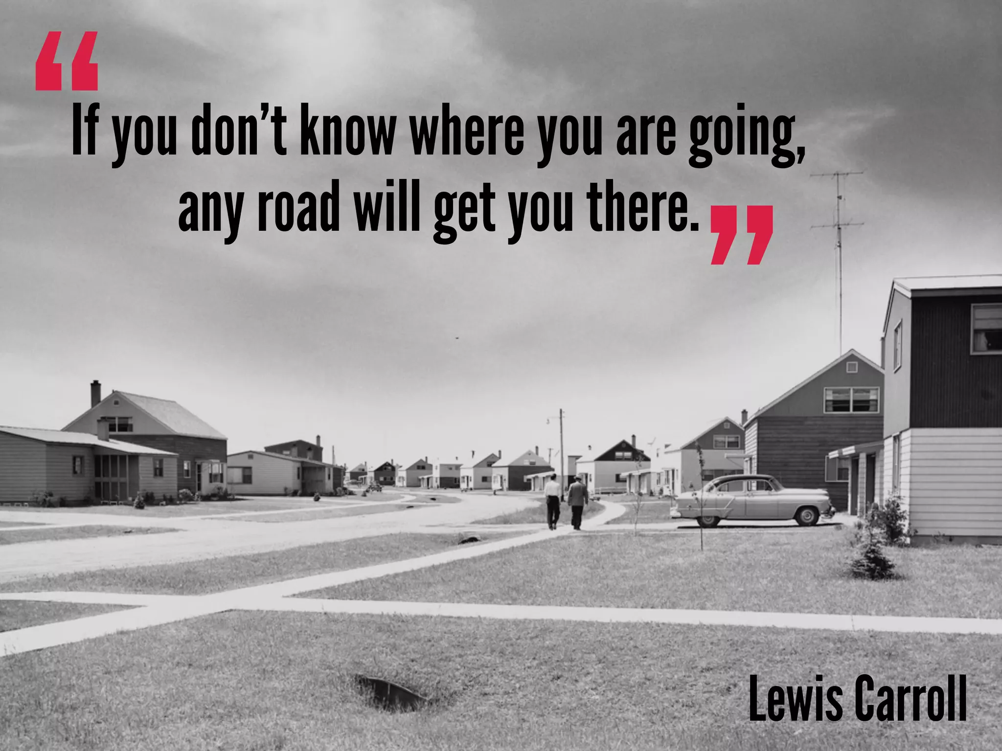 ”
“If you don’t know where you are going,
any road will get you there.
Lewis Carroll
 