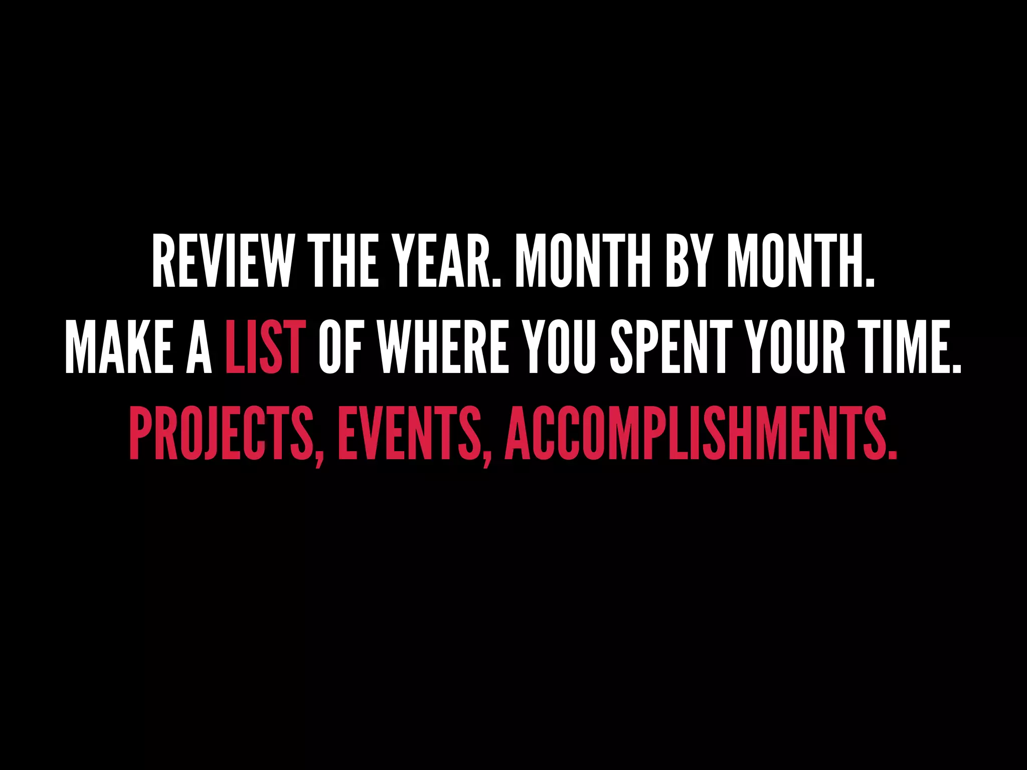 REVIEW THE YEAR. MONTH BY MONTH.
MAKE A LIST OF WHERE YOU SPENT YOUR TIME.
PROJECTS, EVENTS, ACCOMPLISHMENTS.
 