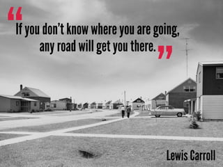 ”
“If you don’t know where you are going,
any road will get you there.
Lewis Carroll
 