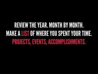 REVIEW THE YEAR. MONTH BY MONTH.
MAKE A LIST OF WHERE YOU SPENT YOUR TIME.
PROJECTS, EVENTS, ACCOMPLISHMENTS.
 