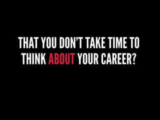 THAT YOU DON’T TAKE TIME TO
THINK ABOUT YOUR CAREER?
 
