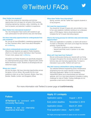 Does Twitter hire students?
Yes! We hire students for internships and full-time
opportunities from all majors for all parts of the business
including engineering, business, sales, marketing, etc. We
look for passion and potential in addition to experience.
Does Twitter hire international students?
Yes. Our Immigration Team works with students to get
work authorization for both full-time roles and internships.
Are there internship opportunities for undergraduate ﬁrst-
year students?
No, but we do have #EarlyBird, a weeklong experience at
our San Francisco ofﬁce. Learn more about #EarlyBird
at t.co/IBelong.
How about undergraduate second-year students?
#Second-year students can apply to Twitter Academy,
which is a 12-week summer internship in San Francisco.
To learn more, please visit t.co/IBelong.
#EarlyBird and Twitter Academy are speciﬁcally designed
for underrepresented groups (black, Hispanic/Latinx and/or
Native American) in tech. Students of all backgrounds are
welcome to apply.
Where can I intern?
All over the place. We have internship opportunities across
the globe in all our ofﬁces. We usually hire the most
students to intern at our San Francisco, Boston, New York,
Boulder, Seattle, London, and Singapore ofﬁces
Follow:
@TwitterU to connect with
University Recruiting
@terns to see our internship
experience ﬁrst-hand
When does Twitter have internships?
Spring, summer, and fall. Twitter also supports students in
co-op programs.
Do I meet the requirements?
You should be: At least 18 years old, and enrolled in a two
to four year academic institution working on an undergrad,
grad, or PhD degree. Interns should also be able to
complete the full 12-week internship program.
What is the hiring process for full-time roles and internship
opportunities?
Once your application is complete, our teams will review it.
If a team is interested, we’ll reach out to begin the interview
process. It goes like this:
• First round: via phone or video conference
• Second (and ﬁnal) round: in person or via video
conference
When will I hear back from TwitterU?
We are continuously sharing your resume with our hiring
managers throughout the recruiting season for all our open
full-time roles and internship opportunities. If a team is
interested in your proﬁle, TwitterU will reach out.
Why did I receive a HackerRank coding challenge?
You selected Software Engineering and/or Infrastructure
Engineering from the career interests on the University
Recruiting application. While it is not mandatory,
HackerRank allows you to demonstrate your technical
aptitude, and it is in your best interest to complete a coding
challenge for roles at Twitter. Coding challenges do not
guarantee a next round of interviews.
Apply @ t.co/apply
Application opens August 1, 2019
Early action deadline November 3, 2019
Application closes March 27, 2020
Final application status April 3, 2020
We highly encourage students to apply as soon as possible.
For more information visit TwitterU’s career page at t.co/University.
@TwitterU FAQs
 