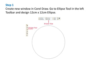 Step 1
Create new window in Corel Draw. Go to Ellipse Tool in the left
Toolbar and design 12cm x 12cm Ellipse.
 