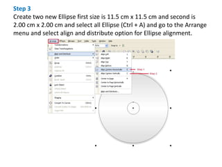 Step 3
Create two new Ellipse first size is 11.5 cm x 11.5 cm and second is
2.00 cm x 2.00 cm and select all Ellipse (Ctrl + A) and go to the Arrange
menu and select align and distribute option for Ellipse alignment.
 