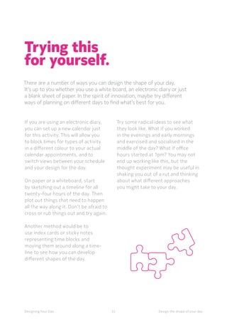 52Designing Your Day Design the shape of your day
Trying this
for yourself.
There are a number of ways you can design the shape of your day.
It’s up to you whether you use a white board, an electronic diary or just
a blank sheet of paper. In the spirit of innovation, maybe try different
ways of planning on different days to find what’s best for you. 
If you are using an electronic diary,
you can set up a new calendar just
for this activity. This will allow you
to block times for types of activity
in a different colour to your actual
calendar appointments, and to
switch views between your schedule
and your design for the day. 
On paper or a whiteboard, start
by sketching out a timeline for all
twenty-four hours of the day. Then
plot out things that need to happen
all the way along it. Don’t be afraid to
cross or rub things out and try again. 
	Another method would be to
use index cards or sticky notes
representing time blocks and
moving them around along a time-
line to see how you can develop
different shapes of the day. 
	Try some radical ideas to see what
they look like. What if you worked
in the evenings and early mornings
and exercised and socialised in the
middle of the day? What if office
hours started at 1pm? You may not
end up working like this, but the
thought experiment may be useful in
shaking you out of a rut and thinking
about what different approaches
you might take to your day. 
 