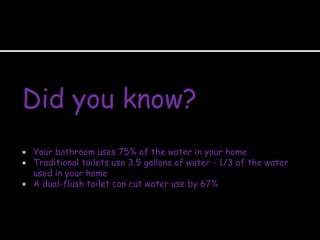 Did you know?
 Your bathroom uses 75% of the water in your home
 Traditional toilets use 3.5 gallons of water - 1/3 of the water
used in your home
 A dual-flush toilet can cut water use by 67%
 