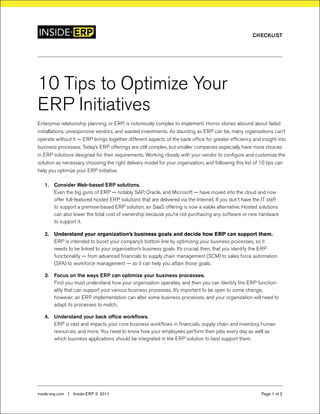 10 Tips to Optimize Your
ERP Initiatives
Enterprise relationship planning, or ERP, is notoriously complex to implement. Horror stories abound about failed
installations, unresponsive vendors, and wasted investments. As daunting as ERP can be, many organizations can’t
operate without it — ERP brings together different aspects of the back office for greater efficiency and insight into
business processes. Today’s ERP offerings are still complex, but smaller companies especially have more choices
in ERP solutions designed for their requirements. Working closely with your vendor to configure and customize the
solution as necessary, choosing the right delivery model for your organization, and following this list of 10 tips can
help you optimize your ERP initiative.
Consider Web-based ERP solutions.1.	
Even the big guns of ERP — notably SAP, Oracle, and Microsoft — have moved into the cloud and now
offer full-featured hosted ERP solutions that are delivered via the Internet. If you don’t have the IT staff
to support a premise-based ERP solution, an SaaS offering is now a viable alternative. Hosted solutions
can also lower the total cost of ownership because you’re not purchasing any software or new hardware
to support it.
Understand your organization’s business goals and decide how ERP can support them.2.	
ERP is intended to boost your company’s bottom line by optimizing your business processes, so it
needs to be linked to your organization’s business goals. It’s crucial, then, that you identify the ERP
functionality — from advanced financials to supply chain management (SCM) to sales force automation
(SFA) to workforce management — so it can help you attain those goals.
Focus on the ways ERP can optimize your business processes.3.	
First you must understand how your organization operates, and then you can identify the ERP function-
ality that can support your various business processes. It’s important to be open to some change,
however; an ERP implementation can alter some business processes, and your organization will need to
adapt its processes to match.
Understand your back office workflows.4.	
ERP is vast and impacts your core business workflows in financials, supply chain and inventory, human
resources, and more. You need to know how your employees perform their jobs every day as well as
which business applications should be integrated in the ERP solution to best support them.
inside-erp.com  |  Inside-ERP © 2011 Page 1 of 2
Checklist
 