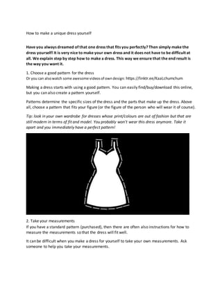 How to make a unique dress yourself
Have you always dreamed of that one dress that fits you perfectly? Then simply make the
dress yourself! It is very nice to make your own dress and it does not have to be difficult at
all. We explain step by step how to make a dress. This way we ensure that the end result is
the way you want it.
1. Choose a good pattern for the dress
Or you can alsowatch some awesome videosof owndesign: https://linktr.ee/KaaLchumchum
Making a dress starts with using a good pattern. You can easily find/buy/download this online,
but you can also create a pattern yourself.
Patterns determine the specific sizes of the dress and the parts that make up the dress. Above
all, choose a pattern that fits your figure (or the figure of the person who will wear it of course).
Tip: look in your own wardrobe for dresses whose print/colours are out of fashion but that are
still modern in terms of fit and model. You probably won't wear this dress anymore. Take it
apart and you immediately have a perfect pattern!
2. Take your measurements
If you have a standard pattern (purchased), then there are often also instructions for how to
measure the measurements so that the dress will fit well.
It can be difficult when you make a dress for yourself to take your own measurements. Ask
someone to help you take your measurements.
 