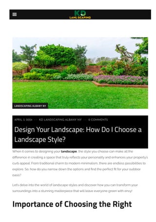 Design Your Landscape: How Do I Choose a
Landscape Style?
When it comes to designing your landscape, the style you choose can make all the
difference in creating a space that truly reflects your personality and enhances your property’s
curb appeal. From traditional charm to modern minimalism, there are endless possibilities to
explore. So, how do you narrow down the options and find the perfect fit for your outdoor
oasis?
Let’s delve into the world of landscape styles and discover how you can transform your
surroundings into a stunning masterpiece that will leave everyone green with envy!
Importance of Choosing the Right
APRIL 3, 2024 KD LANDSCAPING ALBANY NY
•• 0 COMMENTS
••
LANDSCAPING ALBANY NY

 