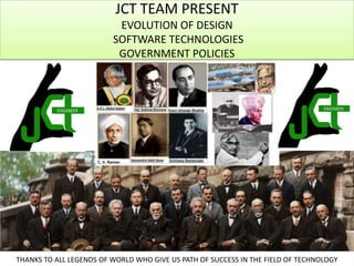 JCT TEAM PRESENT
EVOLUTION OF DESIGN
SOFTWARE TECHNOLOGIES
GOVERNMENT POLICIES

THANKS TO ALL LEGENDS OF WORLD WHO GIVE US PATH OF SUCCESS IN THE FIELD OF TECHNOLOGY

 