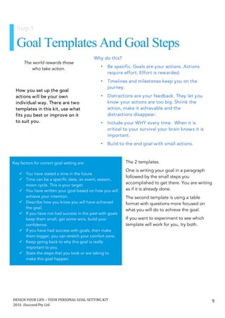 DESIGN	YOUR	LIFE	–	YOUR	PERSONAL	GOAL	SETTING	KIT						
2016		iSucceed	Pty	Ltd	
	
9	
	
	
The 2 templates.
One is writing your goal in a paragraph
followed by the small steps you
accomplished to get there. You are writing
as if it is already done.
The second template is using a table
format with questions more focused on
what you will do to achieve the goal.
If you want to experiment to see which
template will work for you, try both.
The world rewards those
who take action.
Step 5
Goal Templates And Goal Steps
Why do this?
• Be specific. Goals are your actions. Actions
require effort. Effort is rewarded.
• Timelines and milestones keep you on the
journey.
• Distractions are your feedback. They let you
know your actions are too big. Shrink the
action, make it achievable and the
distractions disappear.
• Include your WHY every time. When it is
critical to your survival your brain knows it is
important.
• Build to the end goal with small actions.
	
Key factors for correct goal setting are:
	
ü You have stated a time in the future
ü Time can be a specific date, an event, season,
moon cycle. This is your target.
ü You have written your goal based on how you will
achieve your intention.
ü Describe how you know you will have achieved
the goal.
ü If you have not had success in the past with goals
keep them small, get some wins, build your
confidence.
ü If you have had success with goals, then make
them bigger, you can stretch your comfort zone.
ü Keep going back to why this goal is really
important to you.
ü State the steps that you took or are taking to
make this goal happen.
	
How you set up the goal
actions will be your own
individual way. There are two
templates in this kit, use what
fits you best or improve on it
to suit you.
	
 