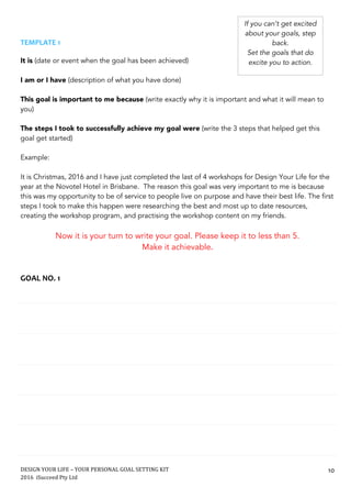 DESIGN	YOUR	LIFE	–	YOUR	PERSONAL	GOAL	SETTING	KIT						
2016		iSucceed	Pty	Ltd	
	
10	
	
	
TEMPLATE	1	
	
It is (date or event when the goal has been achieved)
I am or I have (description of what you have done)
This goal is important to me because (write exactly why it is important and what it will mean to
you)
The steps I took to successfully achieve my goal were (write the 3 steps that helped get this
goal get started)
Example:
It is Christmas, 2016 and I have just completed the last of 4 workshops for Design Your Life for the
year at the Novotel Hotel in Brisbane. The reason this goal was very important to me is because
this was my opportunity to be of service to people live on purpose and have their best life. The first
steps I took to make this happen were researching the best and most up to date resources,
creating the workshop program, and practising the workshop content on my friends.
Now it is your turn to write your goal. Please keep it to less than 5.
Make it achievable.	
	
	
GOAL	NO.	1	
	
	
	
	
	
	
	
	
	
	
	
	
	
	
	
	
	
If you can’t get excited
about your goals, step
back.
Set the goals that do
excite you to action.
 