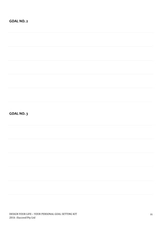 DESIGN	YOUR	LIFE	–	YOUR	PERSONAL	GOAL	SETTING	KIT						
2016		iSucceed	Pty	Ltd	
	
11	
	
	
	
	
GOAL	NO.	2	
	
	
	
	
	
	
	
	
	
	
	
	
	
	
	
	
	
	
	
GOAL	NO.	3	
	
	
	
	
	
	
	
	
	
	
	
	
	
	
	
	
	
	
	
	
 