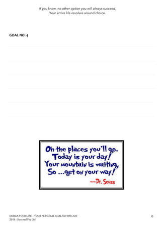 DESIGN	YOUR	LIFE	–	YOUR	PERSONAL	GOAL	SETTING	KIT						
2016		iSucceed	Pty	Ltd	
	
12	
	
	
	
	
	
	
	
GOAL	NO.	4	
	
	
	
	
	
	
	
	
	
	
	
	
	
	
	
	
	
	
	
	
	
	
	
	
	
	
	
	
	
	
	
	
	
	
	
	
	 	
If you know, no other option you will always succeed.
Your entire life revolves around choice.
 