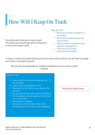 DESIGN	YOUR	LIFE	–	YOUR	PERSONAL	GOAL	SETTING	KIT						
2016		iSucceed	Pty	Ltd	
	
15	
	
	
	
Your daily habits help you to stay on track.
The actions you do each day will be a big bonus
to you achieving your goals.
To stay on track for your goals and the actions you have said you will do, you will need to change
and create a new day for yourself.
Unlock your best future
“We are what we repeatedly do. Excellence therefore is not an act but a habit.”
Aristotle
Step 7
How Will I Keep On Track
Why do this?
• Winning is a habit and effort is
rewarded
• Build skills of persistence and
commitment
• Daily practice strengthens your
decision management
• Productive over busy
• Stay solution focused
	
Where to start:
ü Look at what you are doing daily and ask “ Is
this my best?
ü Look at what is wasting your time.
ü Operate from the intention you have set for
yourself.
ü Do activities that give you joy and satisfaction.
ü Get organised, work on systems that will add
more to your life.
ü Exercise your creativity.
ü Expand your comfort zone. What small
something can you do that is new everyday?	
 