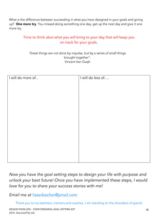 DESIGN	YOUR	LIFE	–	YOUR	PERSONAL	GOAL	SETTING	KIT						
2016		iSucceed	Pty	Ltd	
	
16	
What is the difference between succeeding in what you have designed in your goals and giving
up? One more try. You missed doing something one day, get up the next day and give it one
more try.
Time to think abut what you will bring to your day that will keep you
on track for your goals.
I will do more of… I will do less of….
Now you have the goal setting steps to design your life with purpose and
unlock your best future! Once you have implemented these steps, I would
love for you to share your success stories with me!
Email me at lisaerbacher@ymail.com
Thank you to my teachers, mentors and coaches. I am standing on the shoulders of giants!
‘Great things are not done by impulse, but by a series of small things
brought together”.
Vincent Van Gogh
 