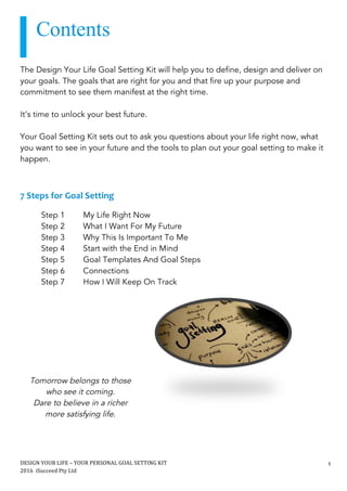 DESIGN	YOUR	LIFE	–	YOUR	PERSONAL	GOAL	SETTING	KIT						
2016		iSucceed	Pty	Ltd	
	
1	
		
lisa	erbacher	
	
	
The Design Your Life Goal Setting Kit will help you to define, design and deliver on
your goals. The goals that are right for you and that fire up your purpose and
commitment to see them manifest at the right time.
It’s time to unlock your best future.
Your Goal Setting Kit sets out to ask you questions about your life right now, what
you want to see in your future and the tools to plan out your goal setting to make it
happen.
7	Steps	for	Goal	Setting	
	
Step 1 My Life Right Now
Step 2 What I Want For My Future
Step 3 Why This Is Important To Me
Step 4 Start with the End in Mind
Step 5 Goal Templates And Goal Steps
Step 6 Connections
Step 7 How I Will Keep On Track
	 	
Tomorrow belongs to those
who see it coming.
Dare to believe in a richer
more satisfying life.
Contents
 