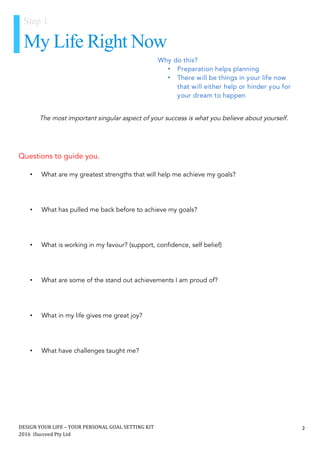 DESIGN	YOUR	LIFE	–	YOUR	PERSONAL	GOAL	SETTING	KIT						
2016		iSucceed	Pty	Ltd	
	
2	
	
	
	
Questions to guide you.
• What are my greatest strengths that will help me achieve my goals?
• What has pulled me back before to achieve my goals?
• What is working in my favour? (support, confidence, self belief)
• What are some of the stand out achievements I am proud of?
• What in my life gives me great joy?
• What have challenges taught me?
The most important singular aspect of your success is what you believe about yourself.
Step 1
My Life Right Now
Why do this?
• Preparation helps planning
• There will be things in your life now
that will either help or hinder you for
your dream to happen
	
 