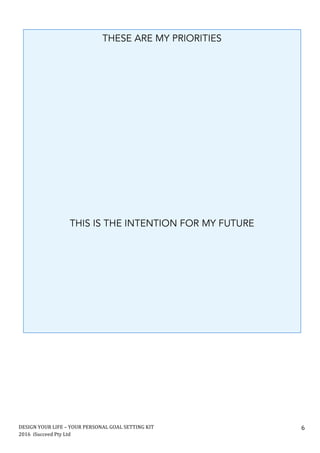 DESIGN	YOUR	LIFE	–	YOUR	PERSONAL	GOAL	SETTING	KIT						
2016		iSucceed	Pty	Ltd	
	
6	
	
	
	
	
	
	
	 	
THESE ARE MY PRIORITIES
THIS IS THE INTENTION FOR MY FUTURE
 
