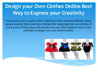 Design your Own Clothes Online Best
Way to Express your Creativity
Everybody loves to explore their creativity in their everyday lifestyle. Many
people explore their creativity in fashion like designing their own clothes. If
you are one of them, then this article is for you which explains some of the
methods to design your own clothes online.
 
