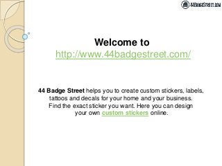 Welcome to
http://www.44badgestreet.com/
44 Badge Street helps you to create custom stickers, labels,
tattoos and decals for your home and your business.
Find the exact sticker you want. Here you can design
your own custom stickers online.
 