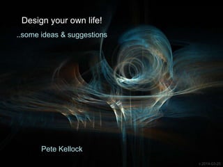 Design your own life!
..some ideas & suggestions
Pete Kellock
v 2014-03-25
 