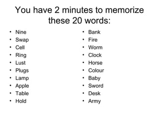 You have 2 minutes to memorize
these 20 words:
• Nine
• Swap
• Cell
• Ring
• Lust
• Plugs
• Lamp
• Apple
• Table
• Hold
• Bank
• Fire
• Worm
• Clock
• Horse
• Colour
• Baby
• Sword
• Desk
• Army
 