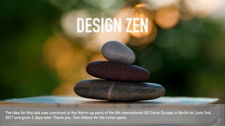 DESIGN ZEN
The idea for this talk was conceived at the Warm-up party of the 8th international UX Camp Europe in Berlin on June 2nd,
2017 and given 2 days later. Thank you, Tom Allison for the initial spark.
 