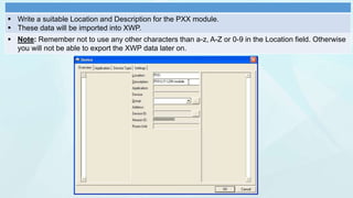  Write a suitable Location and Description for the PXX module.
 These data will be imported into XWP.
 Note: Remember not to use any other characters than a-z, A-Z or 0-9 in the Location field. Otherwise
you will not be able to export the XWP data later on.
 