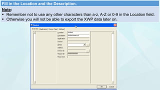 Fill in the Location and the Description.
Note:
 Remember not to use any other characters than a-z, A-Z or 0-9 in the Location field.
 Otherwise you will not be able to export the XWP data later on.
 