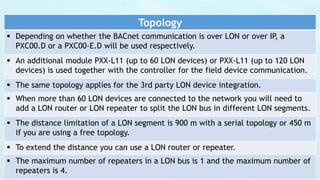 Topology
 Depending on whether the BACnet communication is over LON or over IP, a
PXC00.D or a PXC00-E.D will be used respectively.
 An additional module PXX-L11 (up to 60 LON devices) or PXX-L11 (up to 120 LON
devices) is used together with the controller for the field device communication.
 The same topology applies for the 3rd party LON device integration.
 When more than 60 LON devices are connected to the network you will need to
add a LON router or LON repeater to split the LON bus in different LON segments.
 The distance limitation of a LON segment is 900 m with a serial topology or 450 m
if you are using a free topology.
 To extend the distance you can use a LON router or repeater.
 The maximum number of repeaters in a LON bus is 1 and the maximum number of
repeaters is 4.
 