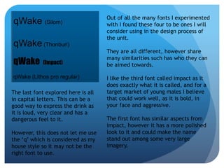 qWake (Silom) 
qWake (Thonburi) 
qWake (Impact) 
qWake (Lithos pro regular) 
Out of all the many fonts I experimented 
with I found these four to be ones I will 
consider using in the design process of 
the unit. 
They are all different, however share 
many similarities such has who they can 
be aimed towards. 
I like the third font called impact as it 
does exactly what it is called, and for a 
target market of young males I believe 
that could work well, as it is bold, in 
your face and aggressive. 
The first font has similar aspects from 
impact, however it has a more polished 
look to it and could make the name 
stand out among some very large 
imagery. 
The last font explored here is all 
in capital letters. This can be a 
good way to express the drink as 
it is loud, very clear and has a 
dangerous feel to it. 
However, this does not let me use 
the ‘q’ which is considered as my 
house style so it may not be the 
right font to use. 
 