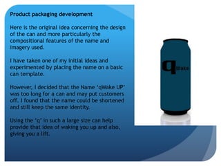 Product packaging development 
Here is the original idea concerning the design 
of the can and more particularly the 
compositional features of the name and 
imagery used. 
I have taken one of my initial ideas and 
experimented by placing the name on a basic 
can template. 
However, I decided that the Name ‘qWake UP’ 
was too long for a can and may put customers 
off. I found that the name could be shortened 
and still keep the same identity. 
Using the ‘q’ in such a large size can help 
provide that idea of waking you up and also, 
giving you a lift. 
 