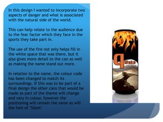 In this design I wanted to incorporate two 
aspects of danger and what is associated 
with the natural side of the world. 
This can help relate to the audience due 
to the fear factor which they face in the 
sports they take part in. 
The use of the fire not only helps fill in 
the white space that was there, but it 
also gives more detail to the can as well 
as making the name stand out more. 
In relation to the name, the colour code 
has been changed to match its 
surroundings. If this was to be part of a 
final design the other cans that would be 
made as part of the theme will change 
and vary in colour, however the 
positioning will remain the same as will 
the font of ‘Silom’ 
 