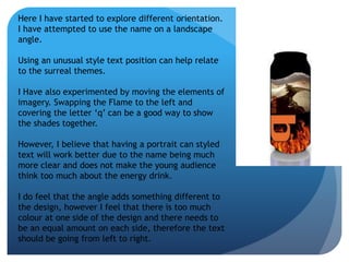 Here I have started to explore different orientation. 
I have attempted to use the name on a landscape 
angle. 
Using an unusual style text position can help relate 
to the surreal themes. 
I Have also experimented by moving the elements of 
imagery. Swapping the Flame to the left and 
covering the letter ‘q’ can be a good way to show 
the shades together. 
However, I believe that having a portrait can styled 
text will work better due to the name being much 
more clear and does not make the young audience 
think too much about the energy drink. 
I do feel that the angle adds something different to 
the design, however I feel that there is too much 
colour at one side of the design and there needs to 
be an equal amount on each side, therefore the text 
should be going from left to right. 
 