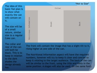 *Not to Size* 
The idea of this 
basic flat plan is 
to show what 
exactly the can 
will contain on 
it. 
The size will be 
of a small 
nature, similar 
size to a regular 
Coke can. 
The collar and 
rear of the can 
will both be 
black. This is to 
keep in relation 
to the dark 
shades the 
design already 
has. 
The front will contain the image that has a slight tilt to it, 
rising higher at one side of the can. 
The Nutritional Information aspect will have the required 
numbers, however will try to keep it clear and concise to 
keep it relating to the target audience. The back of the can 
will be similar to the front, using the title and fonts in the 
same position. A slogan will also be used. (In the same font) 
 