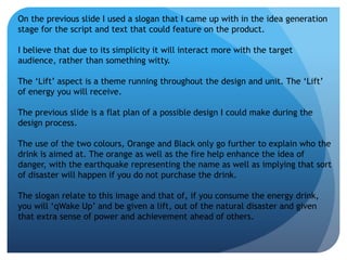 On the previous slide I used a slogan that I came up with in the idea generation 
stage for the script and text that could feature on the product. 
I believe that due to its simplicity it will interact more with the target 
audience, rather than something witty. 
The ‘Lift’ aspect is a theme running throughout the design and unit. The ‘Lift’ 
of energy you will receive. 
The previous slide is a flat plan of a possible design I could make during the 
design process. 
The use of the two colours, Orange and Black only go further to explain who the 
drink is aimed at. The orange as well as the fire help enhance the idea of 
danger, with the earthquake representing the name as well as implying that sort 
of disaster will happen if you do not purchase the drink. 
The slogan relate to this image and that of, if you consume the energy drink, 
you will ‘qWake Up’ and be given a lift, out of the natural disaster and given 
that extra sense of power and achievement ahead of others. 
 
