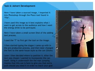 Task 6: Advert Development 
Here I have taken a sourced image, I imported it 
into Photoshop through the Place tool found in 
‘File’. 
I have used this image as it best explains what I 
want to get across to the audience and how I want 
the energy drink to be portrayed. 
Here I have taken a small screen Shot of the adding 
text process. 
I used the ‘T’ to first get the tool on the image. 
I then started typing the slogan I came up with in 
the pre production process, and then later changed 
the font to the same house style as the can (Silom) 
Later I then decided where to position it. After the 
text was chosen I wanted to incorporate the can 
itself. Using it underneath the the man jumping 
implies that this can is here to give you that extra 
push should you need it in order to reach your goal 
 