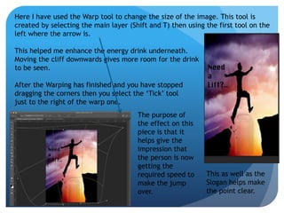 Here I have used the Warp tool to change the size of the image. This tool is 
created by selecting the main layer (Shift and T) then using the first tool on the 
left where the arrow is. 
This helped me enhance the energy drink underneath. 
Moving the cliff downwards gives more room for the drink 
to be seen. 
After the Warping has finished and you have stopped 
dragging the corners then you select the ‘Tick’ tool 
just to the right of the warp one. 
The purpose of 
the effect on this 
piece is that it 
helps give the 
impression that 
the person is now 
getting the 
required speed to 
make the jump 
over. 
This as well as the 
Slogan helps make 
the point clear. 
 