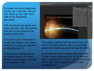 To create the extra brightness 
on the can I used the contrast 
tool found on the right hand 
side of the Photoshop 
document. 
This was found just above the 
layer sections. The idea behind 
this was to just enhance the 
product even more. 
As it this is just a first draft it 
is just the imagery and slogan I 
wanted to focuses on and later 
developing upon it. 
I like how the background of 
the advert shares the same 
theme as the product and that 
of an extreme style. 
The target audience will be enticed by this 
due to the loud manner, this is an exciting 
advert that makes you want to buy the drink. 
To develop this advert rather than the other 
design I would add some text to the bottom 
right including both Twitter and Facebook due 
to the age range targeted being of that 
demographic. 
 