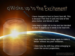 I have changed to font to Comic Sans MS. This 
is because I felt that it suits the tone of the 
piece better and blends in well. 
I also kept a slight tilt to the text but decided 
to alter it slightly as it needs to be read still. 
I also imported the image again to make it 
better without any poor resolution. 
I then help the shift key whilst enlarging to 
retain the correct proportions. 
 