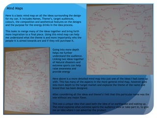 Mind Maps 
Here is a basic mind map on all the ideas surrounding the design 
for my can. It includes Names, Theme’s, target audiences, 
colours, the composition and aesthetical features on the designs 
and the purpose for the energy drinks in the idea process. 
This looks to merge many of the ideas together and bring forth 
more inspiration to a final piece. Using this mind map can help 
me understand what the theme is and more importantly who the 
people it is aimed towards are and if they will purchase it. 
Going into more depth 
helps me further 
understand the audience. 
Linking two ideas together 
of Natural disasters and 
extreme sports can help 
raise awareness and 
provide energy 
Here above is a more detailed mind map into just one of the ideas I had come up 
with. This has many of the aspects in the more general mind map, however goes 
into more depth to the target market and explores the theme of the name and 
brand that has been designed. 
After considering all the ideas and theme’s I felt that this particular name was the 
one without any major flaws. 
This was a unique idea that used both the idea of an earthquake and waking up. 
The mind explores what extreme sports the audience view or take part in, to give 
me an idea where I can advertise the product. 
 