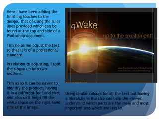 Here I have been adding the 
finishing touches to the 
design, that of using the ruler 
lines provided which can be 
found at the top and side of a 
Photoshop document. 
This helps me adjust the text 
so that it is of a professional 
standard. 
In relation to adjusting, I split 
the slogan up into two 
sections. 
This as so it can be easier to 
identify the product, having 
it in a different font and size. 
And also so it helps fill the 
white space on the right hand 
side of the image. 
Using similar colours for all the text but having 
a hierarchy in the size can help the viewer 
understand which parts are the main and most 
important and which are less so. 
 