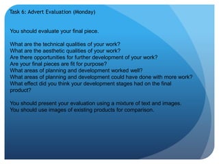 Task 6: Advert Evaluation (Monday) 
You should evaluate your final piece. 
What are the technical qualities of your work? 
What are the aesthetic qualities of your work? 
Are there opportunities for further development of your work? 
Are your final pieces are fit for purpose? 
What areas of planning and development worked well? 
What areas of planning and development could have done with more work? 
What effect did you think your development stages had on the final 
product? 
You should present your evaluation using a mixture of text and images. 
You should use images of existing products for comparison. 
 