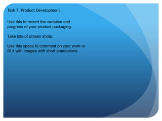 Task 7: Product Development 
Use this to record the variation and 
progress of your product packaging. 
Take lots of screen shots. 
Use this space to comment on your work or 
fill it with images with short annotations. 
 