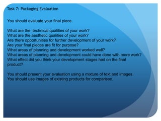 Task 7: Packaging Evaluation 
You should evaluate your final piece. 
What are the technical qualities of your work? 
What are the aesthetic qualities of your work? 
Are there opportunities for further development of your work? 
Are your final pieces are fit for purpose? 
What areas of planning and development worked well? 
What areas of planning and development could have done with more work? 
What effect did you think your development stages had on the final 
product? 
You should present your evaluation using a mixture of text and images. 
You should use images of existing products for comparison. 
 