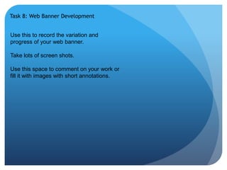 Task 8: Web Banner Development 
Use this to record the variation and 
progress of your web banner. 
Take lots of screen shots. 
Use this space to comment on your work or 
fill it with images with short annotations. 
 