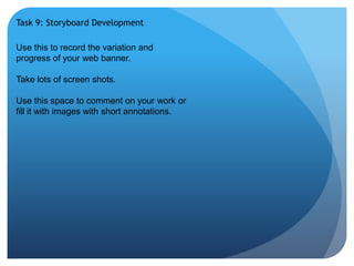Task 9: Storyboard Development 
Use this to record the variation and 
progress of your web banner. 
Take lots of screen shots. 
Use this space to comment on your work or 
fill it with images with short annotations. 
 