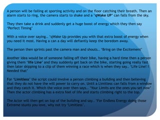 A person will be failing at sporting activity and on the floor catching their breath. Then an 
alarm starts to ring, the camera starts to shake and a ‘qWake UP’ can falls from the sky. 
They then take a drink and suddenly get a huge boost of energy which they then say 
‘Perfect Timing’ 
With a voice over saying.. ‘qWake Up provides you with that extra boost of energy when 
you need it most. Having a can a day will defiantly keep the boredom away. 
The person then sprints past the camera man and shouts.. ‘Bring on the Excitement’ 
Another idea would be of someone falling off their bike, having a hard time then a person 
giving them ‘life Line’ and they suddenly get back on the bike, starting going really fast 
then later skipping to a clip of them winning a race which is when they say.. ‘Life Line! I 
Needed that’ 
For ‘Limitless’ the script could involve a person climbing a building and then believing 
that they do not have the will power to carry on. Until a Limitless can falls from a window 
and they catch it. Which the voice over then says.. ‘Your Limits are the ones you set now’ 
Then the actor climbing has a extra feel of life and starts climbing right to the top. 
The Actor will then get on top of the building and say.. ‘For Endless Energy doing those 
Extreme stunts you love, why not try ‘Limitless’. 
 