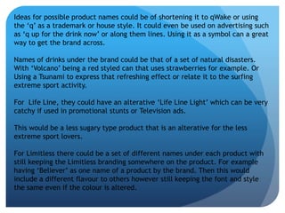 Ideas for possible product names could be of shortening it to qWake or using 
the ‘q’ as a trademark or house style. It could even be used on advertising such 
as ‘q up for the drink now’ or along them lines. Using it as a symbol can a great 
way to get the brand across. 
Names of drinks under the brand could be that of a set of natural disasters. 
With ‘Volcano’ being a red styled can that uses strawberries for example. Or 
Using a Tsunami to express that refreshing effect or relate it to the surfing 
extreme sport activity. 
For Life Line, they could have an alterative ‘Life Line Light’ which can be very 
catchy if used in promotional stunts or Television ads. 
This would be a less sugary type product that is an alterative for the less 
extreme sport lovers. 
For Limitless there could be a set of different names under each product with 
still keeping the Limitless branding somewhere on the product. For example 
having ‘Believer’ as one name of a product by the brand. Then this would 
include a different flavour to others however still keeping the font and style 
the same even if the colour is altered. 
 